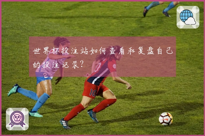 世界杯投注站如何查看和复盘自己的投注记录？